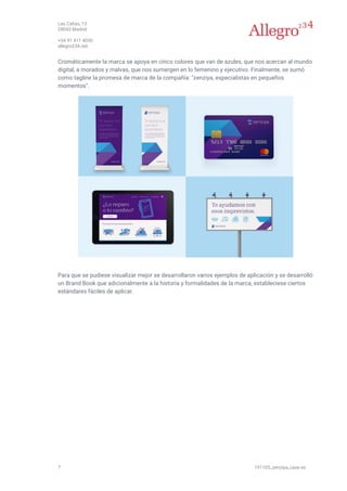 Las Cañas, 13
28043 Madrid
+34 91 411 4030
allegro234.net
7 191105_zenziya_case es
Cromáticamente la marca se apoya en cinco colores que van de azules, que nos acercan al mundo
digital, a morados y malvas, que nos sumergen en lo femenino y ejecutivo. Finalmente, se sumó
como tagline la promesa de marca de la compañía: "zenziya, especialistas en pequeños
momentos".
Para que se pudiese visualizar mejor se desarrollaron varios ejemplos de aplicación y se desarrolló
un Brand Book que adicionalmente a la historia y formalidades de la marca, estableciese ciertos
estándares fáciles de aplicar.
 