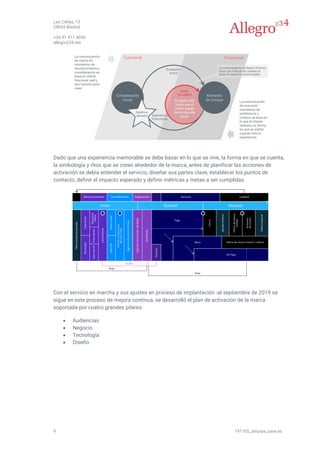 Las Cañas, 13
28043 Madrid
+34 91 411 4030
allegro234.net
9 191105_zenziya_case es
Dado que una experiencia memorable se debe basar en lo que se vive, la forma en que se cuenta,
la simbología y ritos que se crean alrededor de la marca, antes de planificar las acciones de
activación se debía entender el servicio, diseñar sus partes clave, establecer los puntos de
contacto, definir el impacto esperado y definir métricas y metas a ser cumplidas.
Con el servicio en marcha y sus ajustes en proceso de implantación -al septiembre de 2019 se
sigue en este proceso de mejora continua, se desarrolló el plan de activación de la marca
soportada por cuatro grandes pilares:
• Audiencias
• Negocio
• Tecnología
• Diseño
 