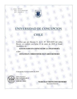 Concepción, 6 de noviembre de 2019
JONATHAN CHRISTOFER OLIVARES ROMERO
Certifico que por Decreto U. de C. N° 2019-4039 del señor
Rector, se confirió con fecha 22 de enero de 2019 el Grado
Académico de:
a don:
LICENCIADO EN CIENCIAS DE LA INGENIERÍA
Validar certificado en
https://certificados.udec.cl
Código de validación
1903861963 - UXXEC
18.816.600 - 8
6 de noviembre de 2019
2019-4039
:
:
:Decreto
Fecha
RUN
MARCELO TRONCOSO ROMERO
Secretario General
 