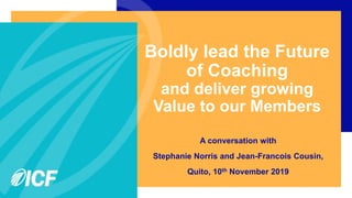 Boldly lead the Future
of Coaching
and deliver growing
Value to our Members
A conversation with
Stephanie Norris and Jean-Francois Cousin,
Quito, 10th November 2019
 
