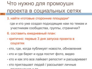 Что нужно для промоушн  проекта в социальных сетях 5. найти «готовые сторонние площадки»  где и кто уже создал подходящие нам по  темам и участникам сообщества, группы, странички? 6. составить ежедневный план: - критично: первые 3 дня запуска проекта в соцсетях  - кто, где, когда публикует новости, обновления - кто и где берет и куда постит фото, видео - кто и как это все лайкает репостит и расшаривает - кто приглашает людей / рассылает личные приглашения и тп  