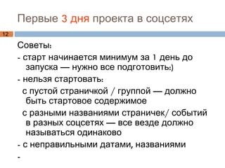 Первые  3 дня  проекта в соцсетях   Советы:  - старт начинается минимум за 1 день до запуска — нужно все подготовить:) - нельзя стартовать: с пустой страничкой / группой — должно быть стартовое содержимое с разными названиями страничек/ событий в разных соцсетях — все везде должно называться одинаково  - с неправильными датами, названиями -  