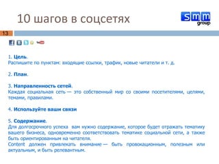 10 шагов в соцсетях  1.  Цель .  Распишите по пунктам: входящие ссылки, трафик, новые читатели и т. д. 2.  План .  3.  Направленность   сетей .  Каждая социальная сеть — это собственный мир со своими посетителями, целями, темами, правилами.  4.  Используйте ваши связи 5.  Содержание .  Для долгосрочного успеха  вам нужно содержание, которое будет отражать тематику вашего бизнеса, одновременно соответствовать тематике социальной сети, а также быть ориентированным на читателя.  Content должен привлекать внимание — быть провокационным, полезным или актуальным, и быть релевантным. 