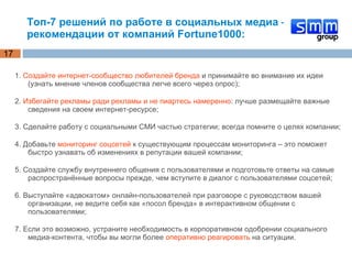 Топ-7 решений по работе в социальных медиа – рекомендации от компаний Fortune1000: 1.  Создайте интернет-сообщество любителей бренда  и принимайте во внимание их идеи (узнать мнение членов сообщества легче всего через опрос); 2.  Избегайте рекламы ради рекламы и не пиартесь намеренно : лучше размещайте важные сведения на своем интернет-ресурсе; 3. Сделайте работу с социальными СМИ частью стратегии; всегда помните о целях компании; 4. Добавьте  мониторинг соцсетей  к существующим процессам мониторинга – это поможет быстро узнавать об изменениях в репутации вашей компании; 5. Создайте службу внутреннего общения с пользователями и подготовьте ответы на самые распространённые вопросы прежде, чем вступите в диалог с пользователями соцсетей; 6. Выступайте «адвокатом» онлайн-пользователей при разговоре с руководством вашей организации, не ведите себя как «посол бренда» в интерактивном общении с пользователями; 7. Если это возможно, устраните необходимость в корпоративном одобрении социального медиа-контента, чтобы вы могли более  оперативно реагировать  на ситуации. 