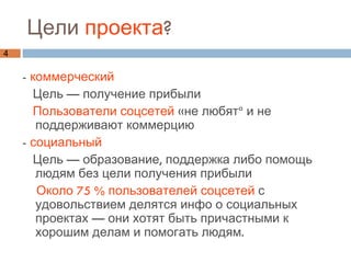 Цели  проекта ?  -  коммерческий Цель — получение прибыли  Пользователи соцсетей  «не любят» и не поддерживают коммерцию -  социальный Цель — образование, поддержка либо помощь людям без цели получения прибыли Около 75 % пользователей соцсетей  с удовольствием делятся инфо о социальных проектах — они хотят быть причастными к хорошим делам и помогать людям. 
