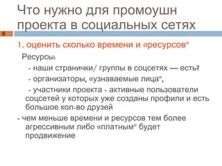 Что нужно для промоушн проекта в социальных сетях 1. оценить сколько времени и «ресурсов»  Ресурсы: - наши странички/ группы в соцсетях — есть? - организаторы, «узнаваемые лица»,  - участники проекта - активные пользователи соцсетей у которых уже созданы профили и есть большое кол-во друзей - чем меньше времени и ресурсов тем более агрессивным либо «платным» будет продвижение 