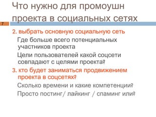 Что нужно для промоушн  проекта в социальных сетях 2. выбрать основную социальную сеть Где больше всего потенциальных участников проекта Цели пользователей какой соцсети совпадают с целями проекта?  3. кто будет заниматься продвижением проекта в соцсетях?  Сколько времени и какие компетенции?  Просто постинг/ лайкинг / спаминг или? 