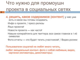 Что нужно для промоушн  проекта в социальных сетях 4. решить, какое содержимое (контент)   у нас  уже есть и какое мы готовы создавать Инфо о проекте / пресс-релизы Язык проекта?  Новости проекта — как часто? Навыки копирайтинга для твиттера: все самое главное в 140 символах  Фото-отчеты — кто будет тегить участников? / Видео-ролики Пользователи соцсетей не любят много читать,  любят эмоциальный контент: фото с собой любимым, видео, картинки (мотиваторы, демотиваторы) 