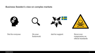 #%$#%$#
BUSINESS SWEDEN 6
Business Sweden’s view on complex markets
Not for everyone Do your
homework
Ask for support Never ever
compromise on
ethical standards
 