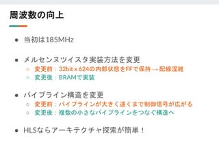 周波数の向上
● 当初は185MHz
● メルセンヌツイスタ実装方法を変更
○ 変更前：32bit x 624の内部状態をFFで保持 → 配線混雑
○ 変更後：BRAMで実装
● パイプライン構造を変更
○ 変更前：パイプラインが大きく遠くまで制御信号が広がる
○ 変更後：複数の小さなパイプラインをつなぐ構造へ
● HLSならアーキテクチャ探索が簡単！
 