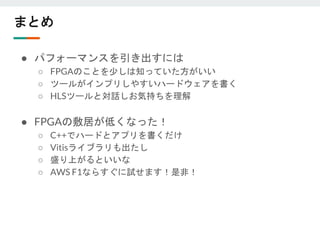 まとめ
● パフォーマンスを引き出すには
○ FPGAのことを少しは知っていた方がいい
○ ツールがインプリしやすいハードウェアを書く
○ HLSツールと対話しお気持ちを理解
● FPGAの敷居が低くなった！
○ C++でハードとアプリを書くだけ
○ Vitisライブラリも出たし
○ 盛り上がるといいな
○ AWS F1ならすぐに試せます！是非！
 