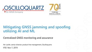 ITSF, Nov 7, 2019
Centralized GNSS monitoring and assurance
Mitigating GNSS jamming and spoofing
utilizing AI and ML
Nir Laufer, senior director, product line management, Oscilloquartz
 
