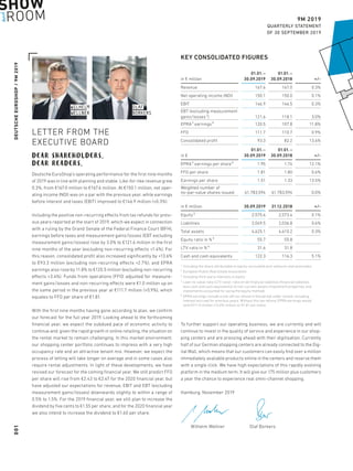 DEUTSCHEEUROSHOP / 9M 2019
9M 2019
QUARTERLY STATEMENT
OF 30 SEPTEMBER 2019
OLAFOLAF
BORKERSBORKERS
WILHELMWILHELM
WELLNERWELLNER
KEY CONSOLIDATED FIGURES
in € million
01.01. – 
30.09.2019
01.01. – 
30.09.2018 + / -
Revenue 167.6 167.0 0.3%
Net operating income (NOI) 150.1 150.0 0.1%
EBIT 146.9 146.5 0.3%
EBT (excluding measurement
gains / losses 1) 121.6 118.1 3.0%
EPRA 2 earnings 5 120.5 107.8 11.8%
FFO 111.7 110.7 0.9%
Consolidated profit 93.3 82.2 13.6%
in €
01.01. – 
30.09.2019
01.01. – 
30.09.2018 + / -
EPRA 2 earnings per share 5 1.95 1.74 12.1%
FFO per share 1.81 1.80 0.6%
Earnings per share 1.51 1.33 13.5%
Weighted number of
no-par-value shares issued 61,783,594 61,783,594 0.0%
in € million 30.09.2019 31.12.2018 + / -
Equity 3 2,575.6 2,573.4 0.1%
Liabilities 2,049.5 2,036.8 0.6%
Total assets 4,625.1 4,610.2 0.3%
Equity ratio in % 3 55.7 55.8
LTV ratio in % 4 31.6 31.8
Cash and cash equivalents 122.3 116.3 5.1%
1	Including the share attributable to equity-accounted joint ventures and associates
2	European Public Real Estate Association
3	Including third-party interests in equity
4	Loan-to-value ratio (LTV ratio): ratio of net financial liabilities (financial liabilities
less cash and cash equivalents) to non-current assets (investment properties and
investments accounted for using the equity method)
5	EPRA earnings include a one-off tax refund in the period under review, including
­interest accrued for previous years. Without this tax refund, EPRA earnings would
total €111.5 million (+3.4%) million or €1.81 per share.
LETTER FROM THE
EXECUTIVE BOARD
DEAR SHAREHOLDERS,
DEAR READERS,
Deutsche EuroShop’s operating performance for the first nine months
of 2019 was in line with planning and stable. Like-for-like revenue grew
0.3%, from €167.0 million to €167.6 million. At €150.1 million, net oper-
ating income (NOI) was on a par with the previous year, while earnings
before interest and taxes (EBIT) improved to €146.9 million (+0.3%).
Including the positive non-recurring effects from tax refunds for previ-
ous years reported at the start of 2019, which we expect in connection
with a ruling by the Grand Senate of the Federal Finance Court (BFH),
earnings before taxes and measurement gains / losses (EBT excluding
measurement gains / losses) rose by 3.0% to €121.6 million in the first
nine months of the year (excluding non-recurring effects +1.4%). For
this reason, consolidated profit also increased significantly by +13.6%
to €93.3 million (excluding non-recurring effects +2.7%), and EPRA
earnings also rose by 11.8% to €120.5 million (excluding non-recurring
effects +3.4%). Funds from operations (FFO) adjusted for measure-
ment gains / losses and non-recurring effects were €1.0 million up on
the same period in the previous year at €111.7 million (+0.9%), which
equates to FFO per share of €1.81.
With the first nine months having gone according to plan, we confirm
our forecast for the full year 2019. Looking ahead to the forthcoming
financial year, we expect the subdued pace of economic activity to
continue and, given the rapid growth in online retailing, the situation on
the rental market to remain challenging. In this market environment,
our shopping center portfolio continues to impress with a very high
occupancy rate and an attractive tenant mix. However, we expect the
process of letting will take longer on average and in some cases also
require rental adjustments. In light of these developments, we have
revised our forecast for the coming financial year. We still predict FFO
per share will rise from €2.43 to €2.47 for the 2020 financial year, but
have adjusted our expectations for revenue, EBIT and EBT (excluding
measurement gains / losses) downwards slightly to within a range of
0.5% to 1.5%. For the 2019 financial year, we still plan to increase the
dividend by five cents to €1.55 per share, and for the 2020 financial year
we also intend to increase the dividend to €1.60 per share.
To further support our operating business, we are currently and will
continue to invest in the quality of service and experience in our shop-
ping centers and are pressing ahead with their digitisation. Currently
half of our German shopping centers are already connected to the Dig-
ital Mall, which means that our customers can easily find over a million
immediately available products online in the centers and reserve them
with a single click. We have high expectations of this rapidly evolving
platform in the medium term. It will give our 175 million plus customers
a year the chance to experience real omni-channel shopping.
Hamburg, November 2019
	 Wilhelm Wellner	 Olaf Borkers
001
 