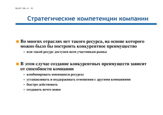 MAAP 1 SR r 4.1 - 30 
Стратегические компетенции компании 
■ Во многих отраслях нет такого ресурса, на основе которого 
можно было бы построить конкурентное преимущество 
➤ или такой ресурс доступен всем участникам рынка 
■ В этом случае создание конкурентных преимуществ зависит 
от способности компании 
➤ комбинировать имеющиеся ресурсы 
➤ устанавливать и поддерживать отношения с другими компаниями 
➤ быстро действовать 
➤ создавать нечто новое 
 