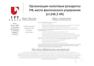 Организации-налоговые резиденты
РФ, место фактического управления
(ст.246.2 НК)
НалоговымирезидентамиРФ признаются:
- российскиеорганизации
- иностранныеорганизации,признаваемыеналоговыми резидентамиРФ в соответствиис
международнымидоговорами по вопросам налогообложения
- иностранныеорганизацииместом фактическогоуправления которыхявляется РФ
Местом фактическогоуправлениясчитаетсяРФ, если соблюдается хотя бы одно условие
(основныеусловия - п. 2 ст. 246.2) :
- большинствозаседаниясовета директоровпроводитсяв РФ,
- исполнительныйорган организацииосуществляет свою деятельность в РФ,
- главные должностные лица (отвечающиеза планирование,управление и контроль над
деятельностьюорганизации)осуществляют свою деятельность(в т.ч. и текущую) в РФ
Крометого местомфактическогоуправленияможет быть признанатерриторияРФ, если
выполняется хотя бы одно следующее условие (дополнительныеусловия – п. 5 ст. 246.2):
- бухгалтерскийили управленческийучет ведется в РФ,
- делопроизводствоосуществляетсяв РФ,
- оперативноеуправлениеперсоналом осуществляетсяв РФ.
Иностранная организацияНЕ может быть признана налоговымрезидентомРФ на основании
дополнительныхусловий, если она являетсяналоговымрезидентомстраны, с которой
заключено налоговоесоглашение(например, Кипра).
Как было Как станет
В действующей
редакции НК
понятие
отсутствует
6
Если иностранная компания признается налоговым резидентом РФ, то она платит налоги в таком же порядке, как и российская организация.
Иностранная компания может самостоятельно признать себя налоговым резидентом РФ, а также отказаться от статуса налогового резидентства (п.7 ст.246.2).
На территории РФ нельзя вести учет (делопроизводство) и осуществлять оперативное управление персоналом по компаниям, инкорпорированным в государствах, с
которыми у РФ нет соглашения об избежании двойного налогообложения (например, БВО), так как с высокой степенью вероятности иностранная компания может
быть признана налоговым резидентом РФ. Риск признания организаций налоговыми резидентами РФ существенно ниже, при условии, что со страной
инкорпорирования иностранной компании заключено соглашение об избежании двойного налогообложения и организация является налоговым резидентом
такой страны согласно соглашению
На что обратить внимание
 