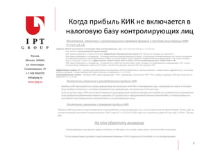 Когда прибыль КИК не включается в
налоговую базу контролирующих лиц
8
Прибыль КИК НЕ включается в налоговую базу контролирующих лиц, если (полный список в п.4 ст.25.13):
- КИК является некоммерческой организацией;
- КИК зарегистрирована в стране участнике Евразийского Экономического Союза (РФ, Казахстан, Белоруссия, Армения*);
- КИК зарегистрирована в государстве, с которым заключен международный договор по вопросам налогообложения (не только соглашение
об избежании двойного налогообложения (СИДН), за исключением стран, которые не обмениваются информацией с РФ, список которых
будет утвержден отдельно) И эффективная ставка налога КИК не менее 75% от средневзвешенной ставки КИК в РФ).
- КИК зарегистрирована в государстве, с которым есть СИДН (за исключением стран, которые не обмениваются информацией с РФ, список
которых будет утвержден отдельно) И сумма «пассивных» доходов меньше 20% всех доходов КИК
Эффективная ставка КИК = (сумма налога фактически исчисленного КИК в соответствии с личным законом + сумма налога, удержанного у источника
выплаты доходов) / сумма прибыли КИК (рассчитанная по правилам п.1 ст. 25.15);
Средневзвешенная ставка = (прибыль КИК, кроме дивидендов * 20% + дивиденды, полученные КИК * 9%) / прибыль (доходы) КИК (рассчитанные по
правилам п.1 ст. 25.15)
Исключения, связанные с организационно-правовой формой и местом регистрации КИК
(п.4 ст.25.13)
Исключения, связанные с распределением прибыли КИК
- Прибыль КИК уменьшаетсяна сумму дивидендов,выплаченных этой КИК в календарном году, следующим за годом, в котором
такая прибыль получена, и на сумму промежуточныхдивидендов,выплаченных в течение года
- Если по итогам года у КИК отсутствуетвозможностьраспределенияприбыли между участниками(из-заобязанностинаправления
этой прибыли на увеличениеуставного капитала,что должно быть предусмотреноличным законом КИК),то такая прибыль не
учитываетсяпри определенииналоговой базы у контролирующего лица
Исключения, связанные с размером прибыли КИК
Прибыль КИК учитываетсяпри определенииналоговой базы контролирующихлиц, если ее величина составляетболее 10 млн руб. за
соответствующийналоговый период начиная с 2017 года (п.7 ст.25.15).В 2015 года этот показательравен 50 млн руб., в 2016 – 30 млн.
руб.
Контролирующие лица должны сдавать отчетность по КИК даже в тех случаях, когда налога к уплате по КИК не возникает.
На что обратить внимание
* В настоящее время договор о присоединенииАрмении к ЕАЭС подписан(10 октября),но не ратифицирован.
 