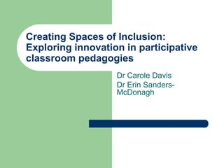 Creating Spaces of Inclusion: 
Exploring innovation in participative 
classroom pedagogies 
Dr Carole Davis 
Dr Erin Sanders- 
McDonagh 
 