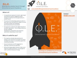 Proprietary and Confidential Information
O.L.E.
What is it?
• A comprehensive approach to build a high impact
omnichannel customer engagement (OCE)
strategy to maximize the rare opportunity of a
product launch
• The proven AH methodology addresses where to
play, how to win and execute for impact in an ever
increasing complex and challenging
pharmaceutical launch environment
• The approach is tailored to the digital maturity of
the client organization – from strategic advisory to
full OCE campaign
development, orchestration and continuous
optimization depending on client needs
Why is it useful for you?
• The trajectory and peak sales potential of a
product is set in the first 6-12 months of a launch
and digital has shown to successfully support this
critical launch window
• Access to physicians via F2F engagement is
declining, in particular for Specialists
• Without leveraging digital channels it takes much
longer for product launches to “cut through the
noise” and drive behavioural change
Contact
OLE@a-cross.com
.
Boosting your product launch through
Omnichannel Launch Excellence
across.health/offering/omnichannel-launch-excellence
Boosting your product launch through
Omnichannel Launch Excellence
 