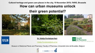 How can urban museums unlock
their green potential?
Museum of Medicinal Plants and Pharmacy, Faculty of Pharmacy, Université Libre de Bruxelles, Belgium
Dr. Vitalija Povilaityte-Petri
Vitalija.Povilaityte@ulb.ac.be
Cultural heritage and green care places in the city, 19 November 2019, FARO, Brussels
 