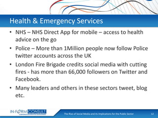 Health & Emergency Services
• NHS – NHS Direct App for mobile – access to health
advice on the go
• Police – More than 1Million people now follow Police
twitter accounts across the UK
• London Fire Brigade credits social media with cutting
fires - has more than 66,000 followers on Twitter and
Facebook.
• Many leaders and others in these sectors tweet, blog
etc.
The Rise of Social
Presentation Title Media and its Implications for the Public Sector

12

 