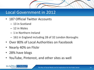 Local Government in 2012
• 187 Official Twitter Accounts
–
–
–
–

•
•
•
•

13 in Scotland
12 in Wales
1 in Northern Ireland
161 in England including 28 of 32 London Boroughs

Over 80% of Local Authorities on Facebook
Nearly 40% on Flickr
28% have blogs
YouTube, Pinterest, and other sites as well
The Rise of Social
Presentation Title Media and its Implications for the Public Sector

13

 