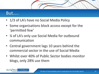 But…..
• 1/3 of LA’s have no Social Media Policy
• Some organisations block access except for the
‘permitted few’
• ¼ of LA’s only use Social Media for outbound
communication
• Central government lags 10 years behind the
commercial sector in the use of Social Media
• Whilst over 40% of Public Sector bodies monitor
blogs, only 28% use them
The Rise of Social
Presentation Title Media and its Implications for the Public Sector

14

 