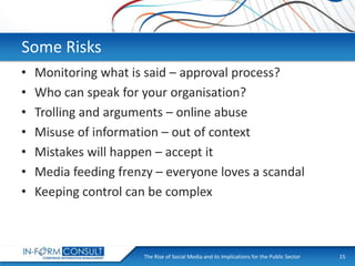 Some Risks
•
•
•
•
•
•
•

Monitoring what is said – approval process?
Who can speak for your organisation?
Trolling and arguments – online abuse
Misuse of information – out of context
Mistakes will happen – accept it
Media feeding frenzy – everyone loves a scandal
Keeping control can be complex

The Rise of Social
Presentation Title Media and its Implications for the Public Sector

15

 