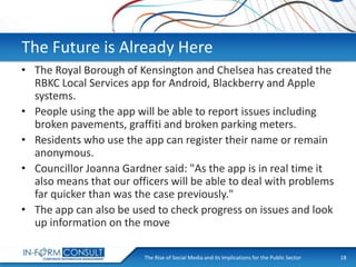 The Future is Already Here
• The Royal Borough of Kensington and Chelsea has created the
RBKC Local Services app for Android, Blackberry and Apple
systems.
• People using the app will be able to report issues including
broken pavements, graffiti and broken parking meters.
• Residents who use the app can register their name or remain
anonymous.
• Councillor Joanna Gardner said: "As the app is in real time it
also means that our officers will be able to deal with problems
far quicker than was the case previously."
• The app can also be used to check progress on issues and look
up information on the move
The Rise of Social
Presentation Title Media and its Implications for the Public Sector

18

 