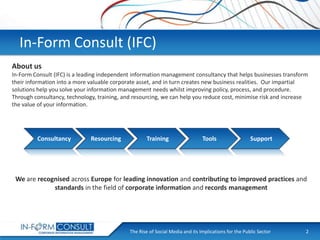 In-Form Consult (IFC)
About us
In-Form Consult (IFC) is a leading independent information management consultancy that helps businesses transform
their information into a more valuable corporate asset, and in turn creates new business realities. Our impartial
solutions help you solve your information management needs whilst improving policy, process, and procedure.
Through consultancy, technology, training, and resourcing, we can help you reduce cost, minimise risk and increase
the value of your information.

Consultancy

Resourcing

Training

Tools

Support

We are recognised across Europe for leading innovation and contributing to improved practices and
standards in the field of corporate information and records management

The Rise of Social
Presentation Title Media and its Implications for the Public Sector

2

 