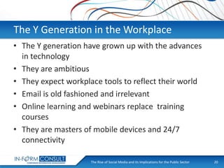 The Y Generation in the Workplace
• The Y generation have grown up with the advances
in technology
• They are ambitious
• They expect workplace tools to reflect their world
• Email is old fashioned and irrelevant
• Online learning and webinars replace training
courses
• They are masters of mobile devices and 24/7
connectivity
The Rise of Social
Presentation Title Media and its Implications for the Public Sector

20

 