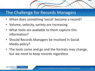The Challenge for Records Managers
• When does something ‘social’ become a record?
• Volume, velocity, variety are increasing
• What tools are available to them capture this
information?
• Should Records Managers be involved in Social
Media policy?
• The tools come and go and the formats may change,
but we need to keep records regardless

The Rise of Social
Presentation Title Media and its Implications for the Public Sector

21

 