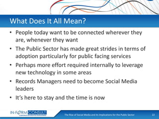 What Does It All Mean?
• People today want to be connected wherever they
are, whenever they want
• The Public Sector has made great strides in terms of
adoption particularly for public facing services
• Perhaps more effort required internally to leverage
new technology in some areas
• Records Managers need to become Social Media
leaders
• It’s here to stay and the time is now
The Rise of Social
Presentation Title Media and its Implications for the Public Sector

22

 