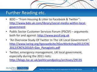 Further Reading etc.
• BDO – “From Housing & Litter to Facebook & Twitter”:
http://www.bdo.uk.com/library/social-media-within-localgovernment
• Public Sector Customer Services Forum (PSCSF) – arguments
both for and against: http://www.pscsf.org.uk
• “An Overview Study Of Twitter In The UK Local Government”:
http://www.iseing.org/tgovwebsite/tGovWorkshop2012/CRC
2012/CRC%2010/t-Gov_Panagiotis.pdf
• Twitter, emergency management, UK local government,
especially during the 2011 riots:
http://blogs.lse.ac.uk/politicsandpolicy/archives/29135
The Rise of Social
Presentation Title Media and its Implications for the Public Sector

23

 