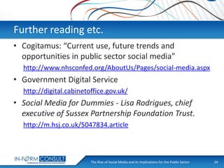 Further reading etc.
• Cogitamus: “Current use, future trends and
opportunities in public sector social media”
http://www.nhsconfed.org/AboutUs/Pages/social-media.aspx

• Government Digital Service
http://digital.cabinetoffice.gov.uk/

• Social Media for Dummies - Lisa Rodrigues, chief
executive of Sussex Partnership Foundation Trust.
http://m.hsj.co.uk/5047834.article

The Rise of Social
Presentation Title Media and its Implications for the Public Sector

24

 