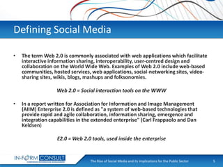 Defining Social Media
•

The term Web 2.0 is commonly associated with web applications which facilitate
interactive information sharing, interoperability, user-centred design and
collaboration on the World Wide Web. Examples of Web 2.0 include web-based
communities, hosted services, web applications, social-networking sites, videosharing sites, wikis, blogs, mashups and folksonomies.
Web 2.0 = Social interaction tools on the WWW

•

In a report written for Association for Information and Image Management
(AIIM) Enterprise 2.0 is defined as "a system of web-based technologies that
provide rapid and agile collaboration, information sharing, emergence and
integration capabilities in the extended enterprise" (Carl Frappaolo and Dan
Keldsen)
E2.0 = Web 2.0 tools, used inside the enterprise

The Rise of Social
Presentation Title Media and its Implications for the Public Sector

5

 