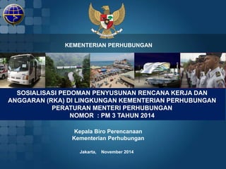 KEMENTERIAN PERHUBUNGAN 
SOSIALISASI PEDOMAN PENYUSUNAN RENCANA KERJA DAN 
ANGGARAN (RKA) DI LINGKUNGAN KEMENTERIAN PERHUBUNGAN 
PERATURAN MENTERI PERHUBUNGAN 
NOMOR : PM 3 TAHUN 2014 
Kepala Biro Perencanaan 
Kementerian Perhubungan 
Jakarta, November 2014 
 