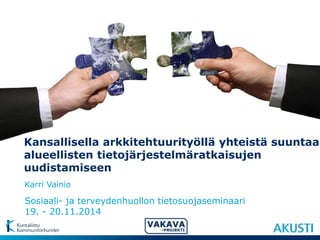 Kansallisella arkkitehtuurityöllä yhteistä suuntaa 
alueellisten tietojärjestelmäratkaisujen 
uudistamiseen 
Karri Vainio 
Sosiaali- ja terveydenhuollon tietosuojaseminaari 
19. - 20.11.2014 
 