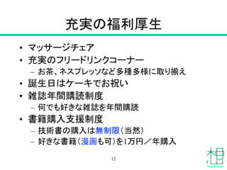 充実の福利厚生
• マッサージチェア
• 充実のフリードリンクコーナー
– お茶、ネスプレッソなど多種多様に取り揃え
• 誕生日はケーキでお祝い
• 雑誌年間購読制度
– 何でも好きな雑誌を年間購読
• 書籍購入支援制度
– 技術書の購入は無制限（当然）
– 好きな書籍（漫画も可）を1万円／年購入
12
 