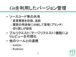 Gitを利用したバージョン管理
• ソースコード等の共有
– 変更履歴を記録、追跡
– 履歴の用途毎に分岐して管理（ブランチ）
– 切り戻しが容易
• プルリクエスト（マージリクエスト）機能によ
りレビューを可視化
• 他のツールとの連携
– Jenkins
– Redmine
16
 