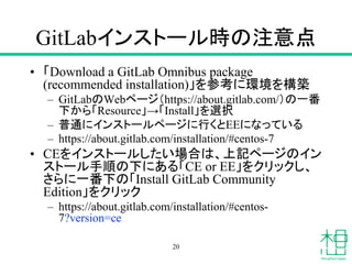 GitLabインストール時の注意点
• 「Download a GitLab Omnibus package
(recommended installation)」を参考に環境を構築
– GitLabのWebページ（https://about.gitlab.com/）の一番
下から「Resource」→「Install」を選択
– 普通にインストールページに行くとEEになっている
– https://about.gitlab.com/installation/#centos-7
• CEをインストールしたい場合は、上記ページのイン
ストール手順の下にある「CE or EE」をクリックし、
さらに一番下の「Install GitLab Community
Edition」をクリック
– https://about.gitlab.com/installation/#centos-
7?version=ce
20
 