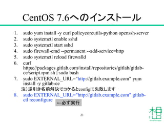 CentOS 7.6へのインストール
1. sudo yum install -y curl policycoreutils-python openssh-server
2. sudo systemctl enable sshd
3. sudo systemctl start sshd
4. sudo firewall-cmd --permanent --add-service=http
5. sudo systemctl reload firewalld
6. curl
https://packages.gitlab.com/install/repositories/gitlab/gitlab-
ce/script.rpm.sh | sudo bash
7. sudo EXTERNAL_URL="http://gitlab.example.com" yum
install -y gitlab-ce
注）逆引き名前解決でコケるとconfigに失敗します
8. sudo EXTERNAL_URL="http://gitlab.example.com" gitlab-
ctl reconfigure
21
←必ず実行
 
