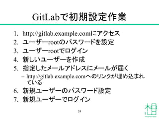 GitLabで初期設定作業
1. http://gitlab.example.comにアクセス
2. ユーザーrootのパスワードを設定
3. ユーザーrootでログイン
4. 新しいユーザーを作成
5. 指定したメールアドレスにメールが届く
– http://gitlab.example.comへのリンクが埋め込まれ
ている
6. 新規ユーザーのパスワード設定
7. 新規ユーザーでログイン
24
 