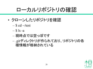 ローカルリポジトリの確認
• クローンしたリポジトリを確認
– $ cd ~/test
– $ ls -a
– 現時点では空っぽです
– .gitディレクトリが作られており、リポジトリの各
種情報が格納されている
28
 