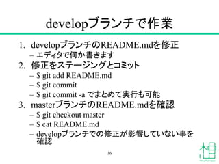 developブランチで作業
1. developブランチのREADME.mdを修正
– エディタで何か書きます
2. 修正をステージングとコミット
– $ git add README.md
– $ git commit
– $ git commit -a でまとめて実行も可能
3. masterブランチのREADME.mdを確認
– $ git checkout master
– $ cat README.md
– developブランチでの修正が影響していない事を
確認
36
 