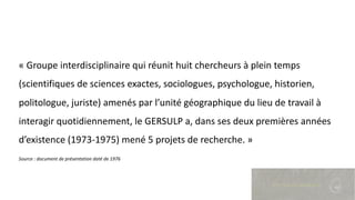 « Groupe interdisciplinaire qui réunit huit chercheurs à plein temps
(scientifiques de sciences exactes, sociologues, psychologue, historien,
politologue, juriste) amenés par l’unité géographique du lieu de travail à
interagir quotidiennement, le GERSULP a, dans ses deux premières années
d’existence (1973-1975) mené 5 projets de recherche. »
Source : document de présentation daté de 1976
 