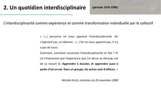 2. Un quotidien interdisciplinaire
L’interdisciplinarité comme expérience et comme transformation individuelle par le collectif
(période 1976-1996)
« (…) personne ne nous apprend l'interdisciplinarité. On
n’apprend pas, on tâtonne... (…) On ne nous apprend pas, il n'y
a pas de cours.
Comment, comment construire l'interdisciplinarité en fait ? Et
j'ai l'impression que l'expérience que j'ai vécue au Gersulp, est
de ce ressort là. Apprendre à écouter, et apprendre aussi à
parler d'où on est. Dans un groupe, les autres sont d'ailleurs. »
Michèle Kirch, entretien du 26 novembre 2009
 