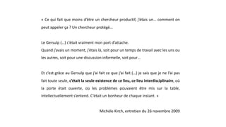 « Ce qui fait que moins d’être un chercheur productif, j’étais un… comment on
peut appeler ça ? Un chercheur protégé…
Le Gersulp (…) c’était vraiment mon port d’attache.
Quand j’avais un moment, j’étais là, soit pour un temps de travail avec les uns ou
les autres, soit pour une discussion informelle, soit pour…
Et c’est grâce au Gersulp que j’ai fait ce que j’ai fait (…) je sais que je ne l’ai pas
fait toute seule, c’était la seule existence de ce lieu, ce lieu interdisciplinaire, où
la porte était ouverte, où les problèmes pouvaient être mis sur la table,
intellectuellement s’entend. C’était un bonheur de chaque instant. »
Michèle Kirch, entretien du 26 novembre 2009
 