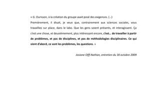 « G. Ourisson, à la création du groupe avait posé des exigences. (…)
Premièrement, il disait, je veux que, contrairement aux sciences sociales, vous
travailliez sur place, dans le labo. Que les gens soient présents, et interagissent. Ça
c’est une chose, et deuxièmement, plus intéressant encore, c’est… de travailler à partir
de problèmes, et pas de disciplines, et pas de méthodologies disciplinaires. Ce qui
vient d’abord, ce sont les problèmes, les questions. »
Josiane Olff-Nathan, entretien du 30 octobre 2009
 