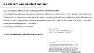 « vous connaissez la différence entre pluridisciplinarité et interdisciplinarité ?
La pluridisciplinarité, c’est quand des gens, de disciplines différentes, travaillent dans le même groupe. L’interdisciplinarité
c’est lorsque il y a réellement un travail qui se fait, avec les compétences de différentes disciplines à la fois. C’est-à-dire les
compétences disons sociologiques, historiques et psychanalytiques pour l’approche d’un même sujet. Et ça, ce bain-là est
un bain probablement assez rare à l’université. »
Guy Chouraqui, entretien du 20 avril 2010
Les sciences comme objet commun
« avec n’importe qui, mais pas n’importe quoi »
Cahier S.T.S n°1. Indisciplines, 1984
 