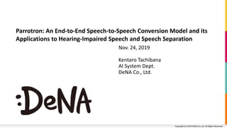Copyright (C) 2019 DeNA Co.,Ltd. All Rights Reserved.Copyright (C) 2019 DeNA Co.,Ltd. All Rights Reserved.
Nov. 24, 2019
Kentaro Tachibana
AI System Dept.
DeNA Co., Ltd.
Parrotron: An End-to-End Speech-to-Speech Conversion Model and its
Applications to Hearing-Impaired Speech and Speech Separation
 